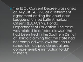 The ESOL Consent Decree was signed on August 14, 1990 as a settlement agreement ending the court case League of United Latin American Citizens (LULAC) VS. Florida Department of Education. The case was related to a federal lawsuit that had been filed in the Southern District of Florida claiming that the state had not complied with laws that ensure school districts provide equal and comprehensible instruction to LEP students.