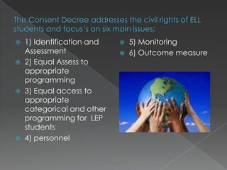 The Consent Decree addresses the civil rights of ELL students and focus’s on six main issues:1) Identification and Assessment2) Equal Assess to appropriate programming3) Equal access to appropriate categorical and other programming for  LEP students4) personnel 5) Monitoring 6) Outcome measure