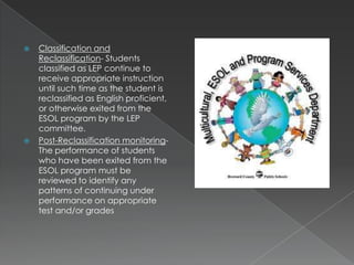 Classification and Reclassification- Students classified as LEP continue to receive appropriate instruction until such time as the student is reclassified as English proficient, or otherwise exited from the ESOL program by the LEP committee.Post-Reclassification monitoring- The performance of students who have been exited from the ESOL program must be reviewed to identify any patterns of continuing under performance on appropriate test and/or grades