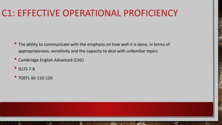 C1: EFFECTIVE OPERATIONAL PROFICIENCY
• The ability to communicate with the emphasis on how well it is done, in terms of
appropriateness, sensitivity and the capacity to deal with unfamiliar topics
• Cambridge English Advanced (CAE)
• IELTS 7-8
• TOEFL ibt 110-120
 
