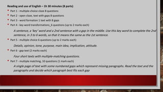 Reading and use of English – 1h 30 minutes (8 parts)
• Part 1 - multiple-choice cloze 8 questions
• Part 2 - open cloze, text with gaps 8 questions
• Part 3 - word formation 1 text with 8 gaps
• Part 4 - key word transformations_6 questions (up to 2 marks each)
A sentence, a ‘key’ word and a 2nd sentence with a gap in the middle. Use this key word to complete the 2nd
sentence, in 3 to 6 words, so that it means the same as the 1st sentence.
• Part 5 - multiple choice 6 questions (up to 2 marks each)
Details, opinion, tone, purpose, main idea, implication, attitude.
• Part 6 - gap text (2 marks each)
Four short texts with multiple-matching questions.
• Part 7 - multiple matching, 10 questions (1 mark each)
A single page of text with some numbered gaps which represent missing paragraphs. Read the text and the
paragraphs and decide which paragraph best fits each gap
 