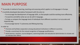 MAIN PURPOSE
• To provide A method of learning, teaching and assessing which applies to all languages in Europe.
• A carefully developed descriptive framework with the aims to:
– To encourage the development of language skills, so that people could be working more effectively,
– To examine and define what we can do with A language,
– To help us compare the language level of individuals from different countries in an accurate and
impartial way,
– To encourage learner ’S autonomy and lifelong learning.
In order to:
• Promote and facilitate cooperation among educational institutions in different countries;
• Provide a sound basis for the mutual recognition of language qualifications;
• Assist learners, teachers, course designers, examining bodies and educational administrators to situate and
co-ordinate their efforts
 