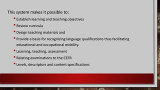 This system makes it possible to:
•Establish learning and teaching objectives
•Review curricula
•Design teaching materials and
•Provide a basis for recognizing language qualifications thus facilitating
educational and occupational mobility.
•Learning, teaching, assessment
•Relating examinations to the CEFR
•Levels, descriptors and content specifications
 