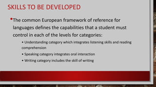 SKILLS TO BE DEVELOPED
•The common European framework of reference for
languages defines the capabilities that a student must
control in each of the levels for categories:
• Understanding category which integrates listening skills and reading
comprehension
• Speaking category integrates oral interaction
• Writing category includes the skill of writing
 