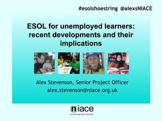 #esolshoestring @alexsNIACE

ESOL for unemployed learners:
recent developments and their
implications

Stuart Hollis

Alex Stevenson, Senior Project Officer
alex.stevenson@niace.org.uk

 