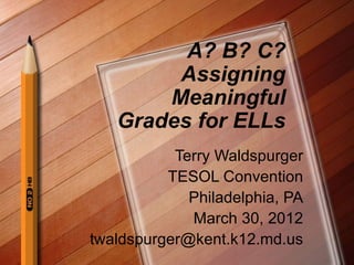 A? B? C?
        Assigning
       Meaningful
   Grades for ELLs
           Terry Waldspurger
          TESOL Convention
             Philadelphia, PA
             March 30, 2012
twaldspurger@kent.k12.md.us
 