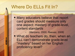 Where Do ELLs Fit In?

    Many educators believe that report
     card grades should measure only
     one aspect: mastery of grade-level,
     content standards
          –   (Marzano, 2000, Reeves, 2008)
    What do teachers do, then, when an
     ELL can’t demonstrate grade-level
     “mastery” based on her English
     proficiency level?
 