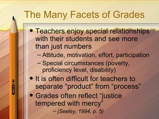 The Many Facets of Grades
    Teachers enjoy special relationships
     with their students and see more
     than just numbers
     – Attitude, motivation, effort, participation
     – Special circumstances (poverty,
       proficiency level, disability)
    It is often difficult for teachers to
     separate “product” from “process”
    Grades often reflect “justice
     tempered with mercy”
           – (Seeley, 1994, p. 5)
 