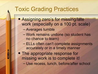 Toxic Grading Practices
    Assigning zero’s for missing/late
     work (especially on a 100 pt. scale)
     – Averages tumble
     – Work remains undone (so student has
       no chance to learn)
     – ELLs often can’t complete assignments
       accurately or in a timely manner
    The appropriate response for
     missing work is to complete it!
     – Use recess, lunch, before/after school
 