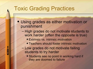 Toxic Grading Practices

    Using grades as either motivation or
     punishment
     – High grades do not motivate students to
       work harder (often the opposite is true)
         Extrinsic vs. intrinsic motivation
         Teachers should foster intrinsic motivation

     – Low grades do not motivate failing
       students to try harder
           Students see no point in working hard if
            they are doomed to failure
 