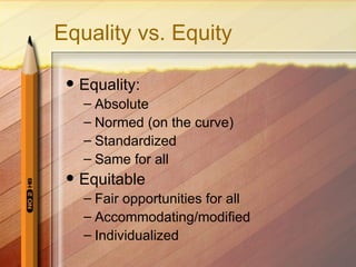 Equality vs. Equity

    Equality:
     – Absolute
     – Normed (on the curve)
     – Standardized
     – Same for all
    Equitable
     – Fair opportunities for all
     – Accommodating/modified
     – Individualized
 