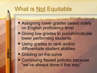 What is Not Equitable

    Assigning lower grades based solely
     on English proficiency level
    Giving low grades to punish/motivate
     lower performing students
    Using grades to rank and/or
     differentiate student abilities
    Grading on the curve
    Continuing flawed policies because
     “we’ve always done it this way”
 