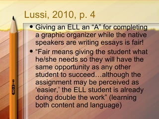 Lussi, 2010, p. 4
    Giving an ELL an “A” for completing
     a graphic organizer while the native
     speakers are writing essays is fair!
    “Fair means giving the student what
     he/she needs so they will have the
     same opportunity as any other
     student to succeed…although the
     assignment may be perceived as
     ‘easier,’ the ELL student is already
     doing double the work” (learning
     both content and language)
 