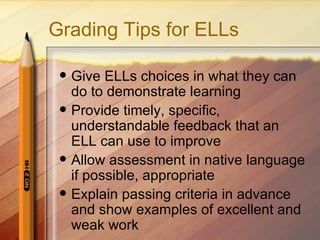 Grading Tips for ELLs

    Give ELLs choices in what they can
     do to demonstrate learning
    Provide timely, specific,
     understandable feedback that an
     ELL can use to improve
    Allow assessment in native language
     if possible, appropriate
    Explain passing criteria in advance
     and show examples of excellent and
     weak work
 