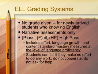 ELL Grading Systems

    No grade given -- for newly arrived
     students who know no English
    Narrative assessments only
    (P)ass, (F)ail, (HP) High Pass
     – Includes effort, language growth, and
       content standard mastery measured at
       the level of language proficiency
     – Students can fail if they make no effort
       to do any work, do not cooperate, do
       not ask for help
 