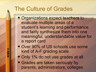 The Culture of Grades
    Organizations expect teachers to
     evaluate multiple areas of a
     student’s learning and performance
     and fairly synthesize them into one
     meaningful, understandable value for
     a report card
    Over 90% of US schools use some
     kind of A-F grading scale
    Only 1% do not use grades at all
    Grades are taken seriously by
     parents, administrators, colleges
 