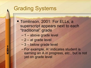 Grading Systems

    Tomlinson, 2001: For ELLs, a
     superscript appears next to each
     “traditional” grade
     – 1 – above grade level
     – 2 – at grade level
     – 3 – below grade level
     – For example, A3 indicates student is
       earning an A in progress, etc., but is not
       yet on grade level
 