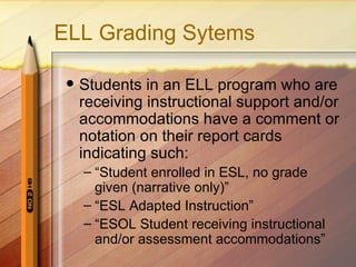 ELL Grading Sytems

    Students in an ELL program who are
     receiving instructional support and/or
     accommodations have a comment or
     notation on their report cards
     indicating such:
     – “Student enrolled in ESL, no grade
       given (narrative only)”
     – “ESL Adapted Instruction”
     – “ESOL Student receiving instructional
       and/or assessment accommodations”
 