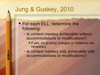 Jung & Guskey, 2010

    For each ELL, determine the
     following:
     – Is content mastery achievable without
       accommodations or modifications?
          If yes, no grading changes or notations are
           necessary
     – Is content mastery only achievable with
       accommodations or modifications?
 