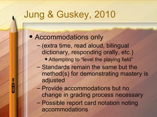 Jung & Guskey, 2010

    Accommodations only
     – (extra time, read aloud, bilingual
       dictionary, responding orally, etc.)
           Attempting to “level the playing field”
     – Standards remain the same but the
       method(s) for demonstrating mastery is
       adjusted
     – Provide accommodations but no
       change in grading process necessary
     – Possible report card notation noting
       accommdations
 