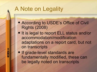 A Note on Legality

    According to USDE’s Office of Civil
     Rights (2008)
    It is legal to report ELL status and/or
     accommodation/modification
     adaptations on a report card, but not
     on transcripts
    If grade-level standards are
     fundamentally modified, these can
     be legally noted on transcripts
 