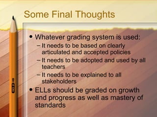 Some Final Thoughts

    Whatever grading system is used:
     – It needs to be based on clearly
       articulated and accepted policies
     – It needs to be adopted and used by all
       teachers
     – It needs to be explained to all
       stakeholders
    ELLs should be graded on growth
     and progress as well as mastery of
     standards
 