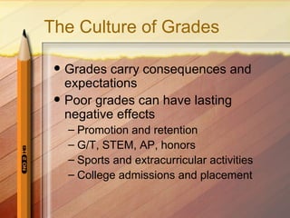 The Culture of Grades

    Grades carry consequences and
     expectations
    Poor grades can have lasting
     negative effects
     – Promotion and retention
     – G/T, STEM, AP, honors
     – Sports and extracurricular activities
     – College admissions and placement
 