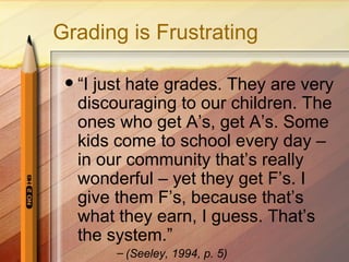 Grading is Frustrating

    “I just hate grades. They are very
     discouraging to our children. The
     ones who get A’s, get A’s. Some
     kids come to school every day –
     in our community that’s really
     wonderful – yet they get F’s. I
     give them F’s, because that’s
     what they earn, I guess. That’s
     the system.”
          – (Seeley, 1994, p. 5)
 