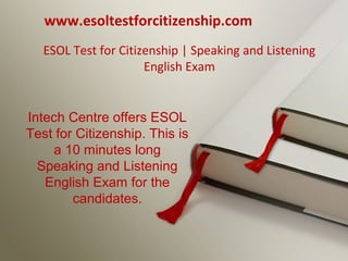 ESOL Test for Citizenship | Speaking and Listening
English Exam
www.esoltestforcitizenship.com
Intech Centre offers ESOL
Test for Citizenship. This is
a 10 minutes long
Speaking and Listening
English Exam for the
candidates.
 