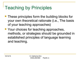 10/14/15 E. Catherine Kim
ESOL460/560 Pacific U.
Teaching by Principles
 These principles form the building blocks for
your own theoretical rationale (i.e., The basis
of your teaching approaches)
 Your choices for teaching approaches,
methods, or strategies should be grounded in
established principles of language learning
and teaching.
 