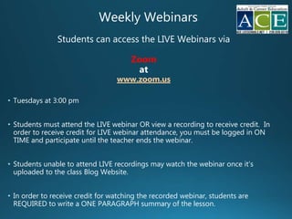 Weekly Webinars
Students can access the LIVE Webinars via
Zoom
at
www.zoom.us
• Tuesdays at 3:00 pm
• Students must attend the LIVE webinar OR view a recording to receive credit. In
order to receive credit for LIVE webinar attendance, you must be logged in ON
TIME and participate until the teacher ends the webinar.
• Students unable to attend LIVE recordings may watch the webinar once it’s
uploaded to the class Blog Website.
• In order to receive credit for watching the recorded webinar, students are
REQUIRED to write a ONE PARAGRAPH summary of the lesson.
 