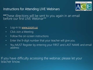 Instructions for Attending LIVE Webinars
**These directions will be sent to you again in an email
before our first LIVE Webinar**
• Log-in to www.zoom.us
• Click Join a Meeting
• Follow the on-screen instructions
• Enter the 9-digit number that your teacher will give you
• You MUST Register by entering your FIRST and LAST NAME and email
address
If you have difficulty accessing the webinar, please
 
