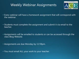 Weekly Webinar Assignments
• Every webinar will have a homework assignment that will correspond with
the webinar.
• Students must complete the assignment and submit it via email to the
teacher.
• Assignment will be emailed to students or can be accessed through the
class Blog Website.
• Assignments are due Monday by 11:59pm.
• You must email ALL your work to your teacher.
 