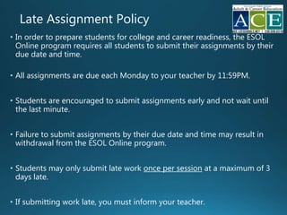 Late Assignment Policy
• In order to prepare students for college and career readiness, the
Online program requires all students to submit their assignments by their
due date and time.
• All assignments are due each Monday to your teacher by 11:59PM.
• Students are encouraged to submit assignments early and not wait until
the last minute.
• Failure to submit assignments by their due date and time may result in
withdrawal from the Online program.
• Students may only submit late work once per session at a maximum of 3
days late.
• If submitting work late, you must inform your teacher
 