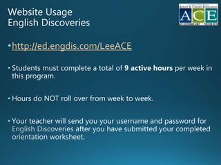 Website Usage
English Discoveries
•http://ed.engdis.com/LeeACE
• Students must complete a total of active hours per week in
this program.
• Hours do NOT roll over from week to week.
• Your teacher will send you your and password for
after you have
 
