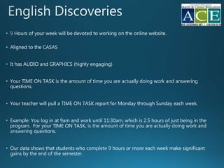 • Hours of your week will be devoted to working o online website.
• Aligned to the
• It has AUDIO and GRAPHICS (highly engaging)
• Your TIME ON TASK is the amount of time you are actually doing work and answering
questions.
• Your teacher will pull a TIME ON TASK report for Monday through Sunday each week.
• Example: You log in at 9am and work until 11:30 , which is 2.5 hours of just being in the
program. For your TIME ON TASK, i
• Our data shows that students who hours or more each week make significant
gains by the end of the semester.
 
