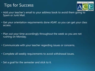 Tips for Success
• Add your teacher email to your address book to avoid them going to
Spam or Junk Mail.
• Get your orientation requirements done ASAP, so you can get your class
access.
• Plan out your time accordingly throughout the week so you are not
rushing on Monday.
• Communicate with your teacher regarding issues or concerns.
• Complete all weekly requirements to avoid withdrawal issues.
• Set a goal for the semester and stick to it.
 