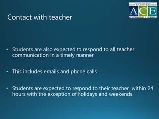 Contact with teacher
• espond to all teacher
communication in a timely manner
• This includes emails phone calls
• Students are expected to respond to their teacher within 24
hours with the exception of holidays and weekends
 