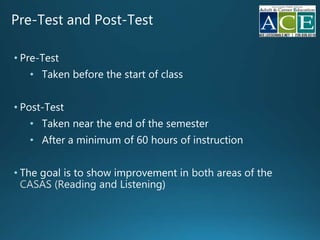 Pre-Test and Post-Test
• Pre-Test
• Taken before the start of class
• Post-Test
• Taken near the end of the semester
• After a minimum of 60 hours of instruction
• The goal is to show improvement in
 