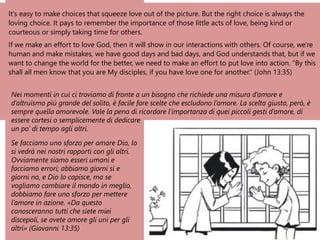 It's easy to make choices that squeeze love out of the picture. But the right choice is always the
loving choice. It pays to remember the importance of those little acts of love, being kind or
courteous or simply taking time for others.
If we make an effort to love God, then it will show in our interactions with others. Of course, we're
human and make mistakes, we have good days and bad days, and God understands that, but if we
want to change the world for the better, we need to make an effort to put love into action. "By this
shall all men know that you are My disciples, if you have love one for another.” (John 13:35)
Nei momenti in cui ci troviamo di fronte a un bisogno che richiede una misura d’amore e
d’altruismo più grande del solito, è facile fare scelte che escludono l’amore. La scelta giusta, però, è
sempre quella amorevole. Vale la pena di ricordare l’importanza di quei piccoli gesti d’amore, di
essere cortesi o semplicemente di dedicare
un po’ di tempo agli altri.
Se facciamo uno sforzo per amare Dio, lo
si vedrà nei nostri rapporti con gli altri.
Ovviamente siamo esseri umani e
facciamo errori; abbiamo giorni sì e
giorni no, e Dio lo capisce, ma se
vogliamo cambiare il mondo in meglio,
dobbiamo fare uno sforzo per mettere
l’amore in azione. «Da questo
conosceranno tutti che siete miei
discepoli, se avete amore gli uni per gli
altri» (Giovanni 13:35)
 