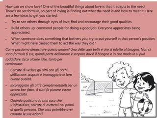 How can we show love? One of the beautiful things about love is that it adapts to the need.
There's no set formula, so part of loving is finding out what the need is and how to meet it. Here
are a few ideas to get you started:
• Try to see others through eyes of love; find and encourage their good qualities.
• Build others up; commend people for doing a good job. Everyone appreciates being
appreciated.
• When someone does something that bothers you, try to put yourself in that person's position.
What might have caused them to act the way they did?
Come possiamo dimostrare questo amore? Una delle cose belle è che si adatta al bisogno. Non ci
sono formule fi sse, quindi parte dell’amore è scoprire dov’è il bisogno e in che modo lo si può
soddisfare. Ecco alcune idee, tanto per
cominciare:
• Cercate di vedere gli altri con gli occhi
dell’amore; scoprite e incoraggiate le loro
buone qualità.
• Incoraggiate gli altri; complimentateli per un
lavoro ben fatto. A tutti fa piacere essere
apprezzato.
• Quando qualcuno fa una cosa che
v’infastidisce, cercate di mettervi nei panni
di quella persona. Che cosa potrebbe aver
causato le sue azioni?
 