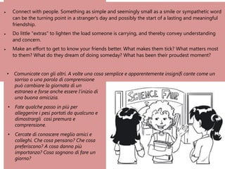 • Connect with people. Something as simple and seemingly small as a smile or sympathetic word
can be the turning point in a stranger's day and possibly the start of a lasting and meaningful
friendship.
• Do little "extras" to lighten the load someone is carrying, and thereby convey understanding
and concern.
• Make an effort to get to know your friends better. What makes them tick? What matters most
to them? What do they dream of doing someday? What has been their proudest moment?
• Comunicate con gli altri. A volte una cosa semplice e apparentemente insignifi cante come un
sorriso o una parola di comprensione
può cambiare la giornata di un
estraneo e forse anche essere l’inizio di
una buona amicizia.
• Fate qualche passo in più per
alleggerire i pesi portati da qualcuno e
dimostrargli così premura e
comprensione.
• Cercate di conoscere meglio amici e
colleghi. Che cosa pensano? Che cosa
preferiscono? A cosa danno più
importanza? Cosa sognano di fare un
giorno?
 