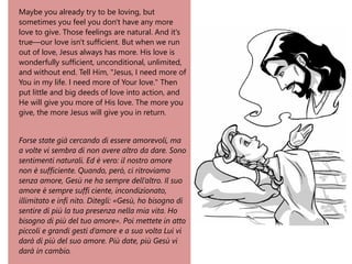 Maybe you already try to be loving, but
sometimes you feel you don't have any more
love to give. Those feelings are natural. And it's
true—our love isn't sufficient. But when we run
out of love, Jesus always has more. His love is
wonderfully sufficient, unconditional, unlimited,
and without end. Tell Him, "Jesus, I need more of
You in my life. I need more of Your love." Then
put little and big deeds of love into action, and
He will give you more of His love. The more you
give, the more Jesus will give you in return.
Forse state già cercando di essere amorevoli, ma
a volte vi sembra di non avere altro da dare. Sono
sentimenti naturali. Ed è vero: il nostro amore
non è sufficiente. Quando, però, ci ritroviamo
senza amore, Gesù ne ha sempre dell’altro. Il suo
amore è sempre suffi ciente, incondizionato,
illimitato e infi nito. Ditegli: «Gesù, ho bisogno di
sentire di più la tua presenza nella mia vita. Ho
bisogno di più del tuo amore». Poi mettete in atto
piccoli e grandi gesti d’amore e a sua volta Lui vi
darà di più del suo amore. Più date, più Gesù vi
darà in cambio.
 