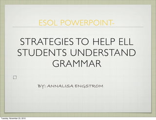 BY: ANNALISA ENGSTROM
ESOL POWERPOINT-
STRATEGIES TO HELP ELL
STUDENTS UNDERSTAND
GRAMMAR
Tuesday, November 23, 2010
 
