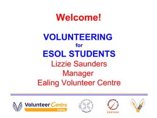 Welcome!
VOLUNTEERING
for
ESOL STUDENTS
Lizzie Saunders
Manager
Ealing Volunteer Centre
 