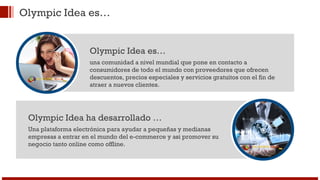 Olympic Idea es… 
Olympic Idea es… 
una comunidad a nivel mundial que pone en contacto a 
consumidores de todo el mundo con proveedores que ofrecen 
descuentos, precios especiales y servicios gratuitos con el fin de 
atraer a nuevos clientes. 
Olympic Idea ha desarrollado … 
Una plataforma electrónica para ayudar a pequeñas y medianas 
empresas a entrar en el mundo del e-commerce y asi promover su 
negocio tanto online como offline. 
 