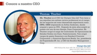 Conoce a nuestro CEO 
Thomas Thurber 
Mr. Thurber es el CEO de Olympic Idea LLC Tom tiene a 
sus espaldas una exitosa carrera profesional en el campo 
de los negocios así como demostrada experiencia como 
CPA y CEO empezando en Arthur Andersen, donde 
empezó y gano su CPA . Después de siete años aceptó un 
puesto con uno de sus clientes, Daon Corporation. Mr. 
Thurber ocupó el cargo de Controlador de Operaciones de 
Estados Unidos con Daon. Posteriormente, Tom ocupó 
cargos de gestor financiero con Standard Concrete 
Corporation y American Spectrum Realty, Inc, presidencia 
de Propiedades SP, Inc. y CEO de Headlee Management 
Corp. 
Olympic Idea LLC 
8595 Pelham Rd, Suite 400-159, Greenville, SC 29615 
(864) 416-3772, (864) 416-3773 
support@olympicidea.com 
 