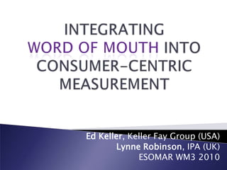 INTEGRATING WORD OF MOUTH INTO CONSUMER-CENTRIC MEASUREMENT Ed Keller, Keller Fay Group (USA) Lynne Robinson, IPA (UK) ESOMAR WM3 2010 