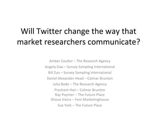 Will Twitter change the way that market researchers communicate? Amber Coulter – The Research Agency Angela Gao – Survey Sampling International Bill Zuo – Survey Sampling International Daniel Alexander-Head – Colmar Brunton Julia Bode – The Research Agency Prashant Hari – Colmar Brunton Ray Poynter – The Future Place Shizue Vieira – Fem Marketinghouse Sue York – The Future Place 