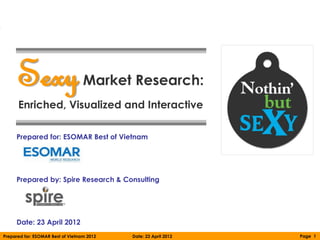 Sexy                         Market Research:
      Enriched, Visualized and Interactive

     Prepared for: ESOMAR Best of Vietnam




     Prepared by: Spire Research & Consulting




     Date: 23 April 2012
Prepared for: ESOMAR Best of Vietnam 2012   Date: 23 April 2012   Page 1
 